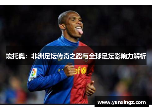 埃托奥：非洲足坛传奇之路与全球足坛影响力解析