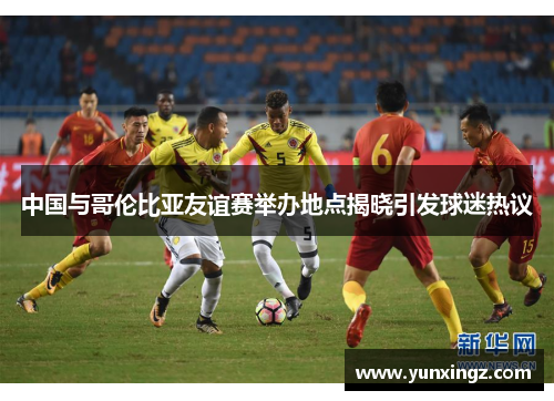 中国与哥伦比亚友谊赛举办地点揭晓引发球迷热议