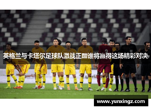 英格兰与卡塔尔足球队激战正酣谁将赢得这场精彩对决
