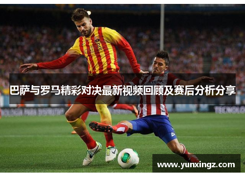 巴萨与罗马精彩对决最新视频回顾及赛后分析分享